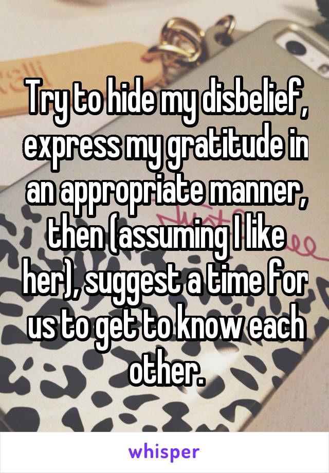 Try to hide my disbelief, express my gratitude in an appropriate manner, then (assuming I like her), suggest a time for us to get to know each other.