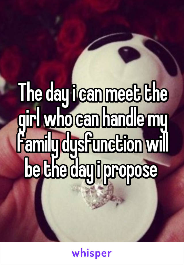 The day i can meet the girl who can handle my family dysfunction will be the day i propose 