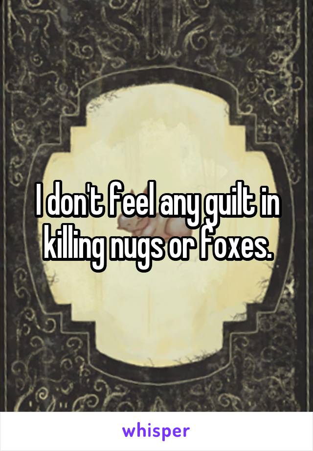 I don't feel any guilt in killing nugs or foxes.