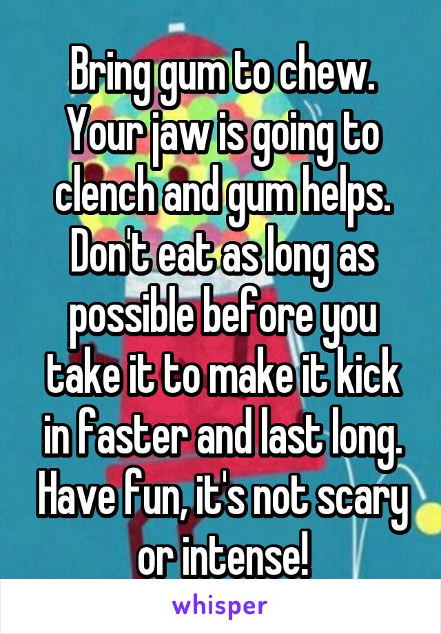 Bring gum to chew. Your jaw is going to clench and gum helps. Don't eat as long as possible before you take it to make it kick in faster and last long. Have fun, it's not scary or intense!