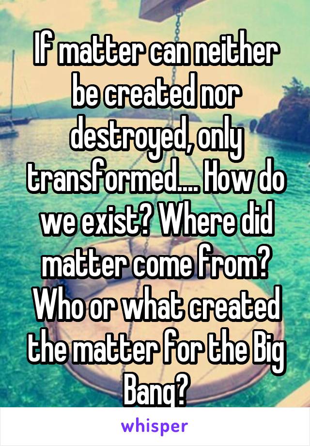 If matter can neither be created nor destroyed, only transformed.... How do we exist? Where did matter come from? Who or what created the matter for the Big Bang?