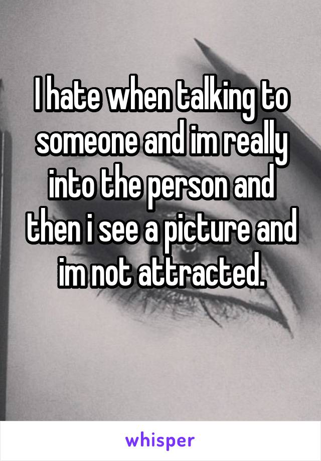 I hate when talking to someone and im really into the person and then i see a picture and im not attracted.

