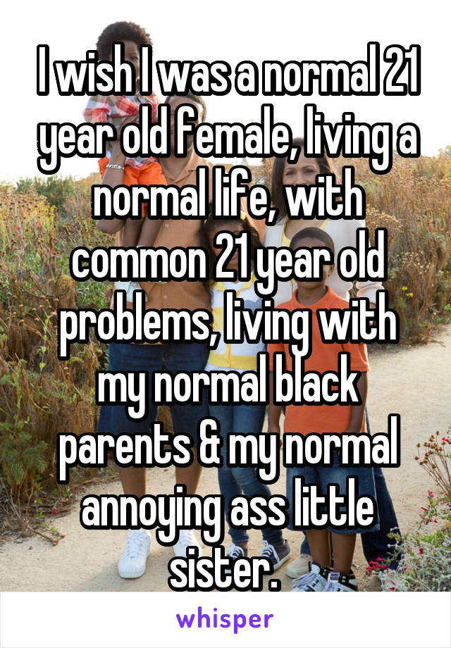 I wish I was a normal 21 year old female, living a normal life, with common 21 year old problems, living with my normal black parents & my normal annoying ass little sister. 