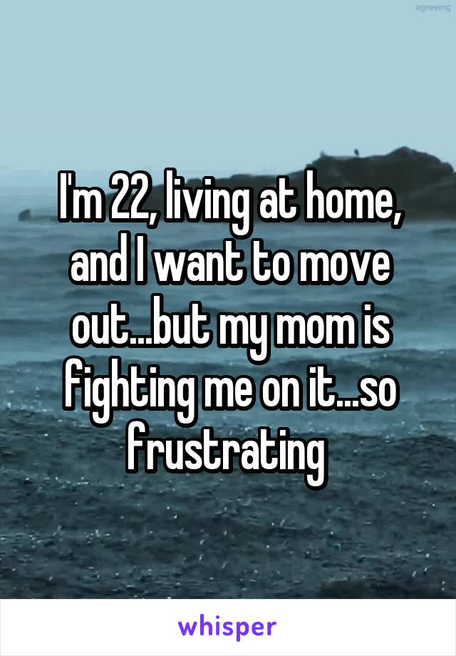 I'm 22, living at home, and I want to move out...but my mom is fighting me on it...so frustrating 