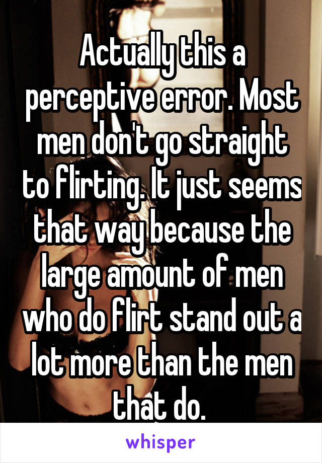 Actually this a perceptive error. Most men don't go straight to flirting. It just seems that way because the large amount of men who do flirt stand out a lot more than the men that do. 