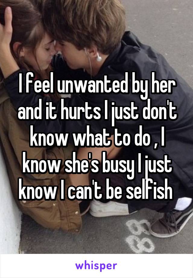 I feel unwanted by her and it hurts I just don't know what to do , I know she's busy I just know I can't be selfish 