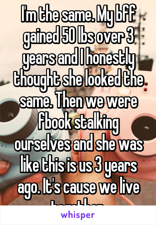 I'm the same. My bff gained 50 lbs over 3 years and I honestly thought she looked the same. Then we were fbook stalking ourselves and she was like this is us 3 years ago. It's cause we live together.