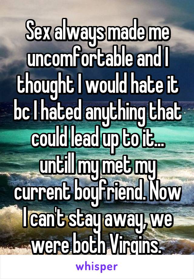 Sex always made me uncomfortable and I thought I would hate it bc I hated anything that could lead up to it... untill my met my current boyfriend. Now I can't stay away, we were both Virgins. 