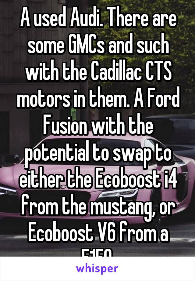 A used Audi. There are some GMCs and such with the Cadillac CTS motors in them. A Ford Fusion with the potential to swap to either the Ecoboost i4 from the mustang, or Ecoboost V6 from a F150.