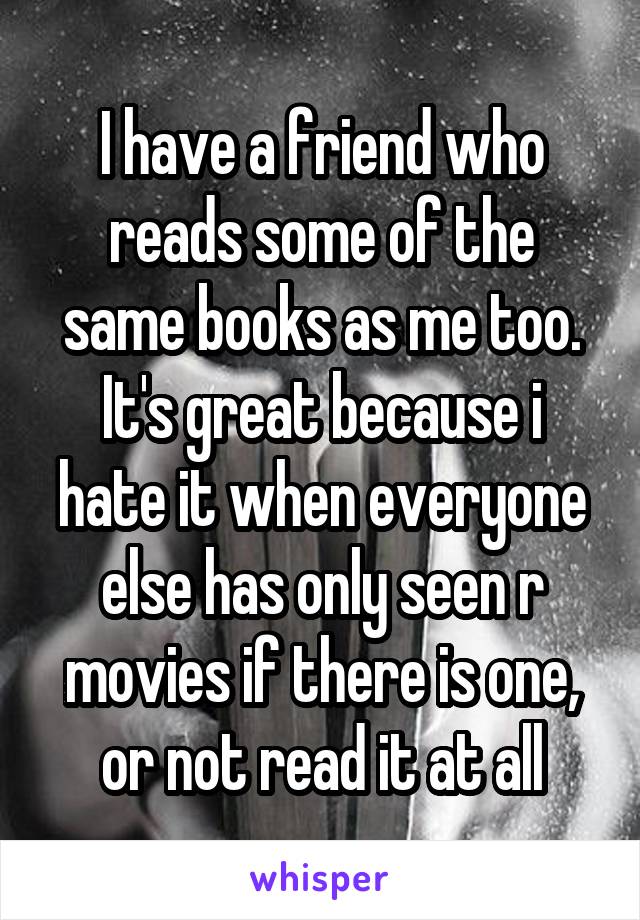 I have a friend who reads some of the same books as me too. It's great because i hate it when everyone else has only seen r movies if there is one, or not read it at all