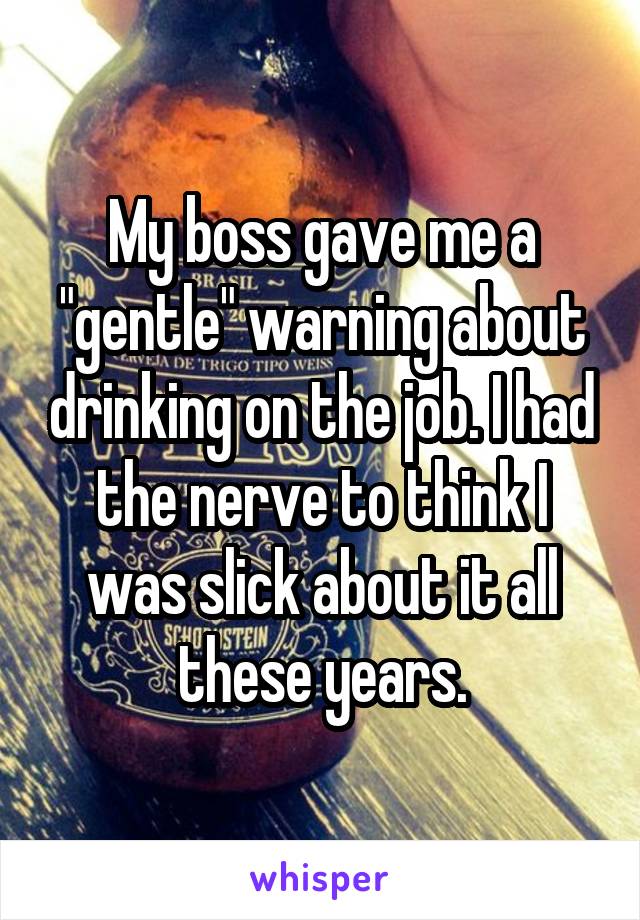 My boss gave me a "gentle" warning about drinking on the job. I had the nerve to think I was slick about it all these years.