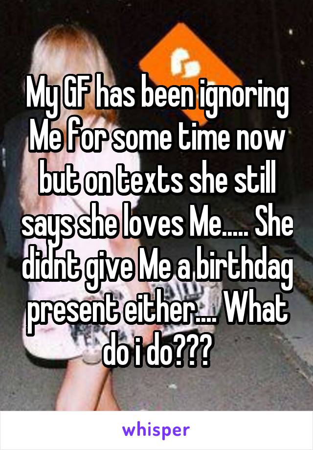 My GF has been ignoring Me for some time now but on texts she still says she loves Me..... She didnt give Me a birthdag present either.... What do i do???