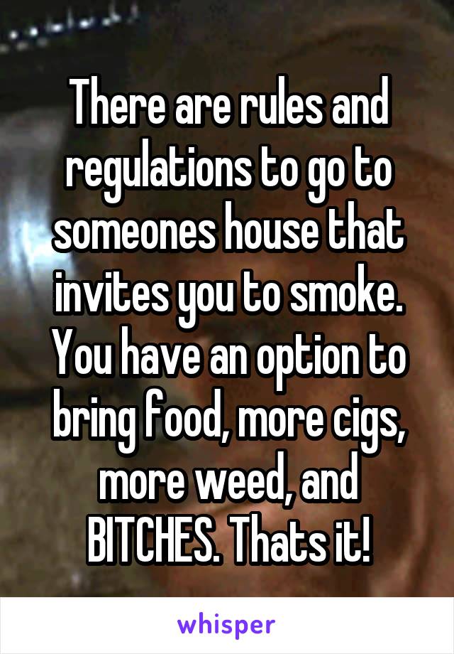 There are rules and regulations to go to someones house that invites you to smoke. You have an option to bring food, more cigs, more weed, and BITCHES. Thats it!