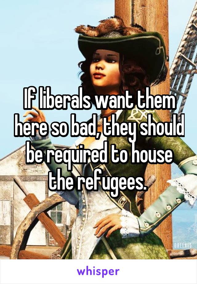 If liberals want them here so bad, they should be required to house the refugees. 