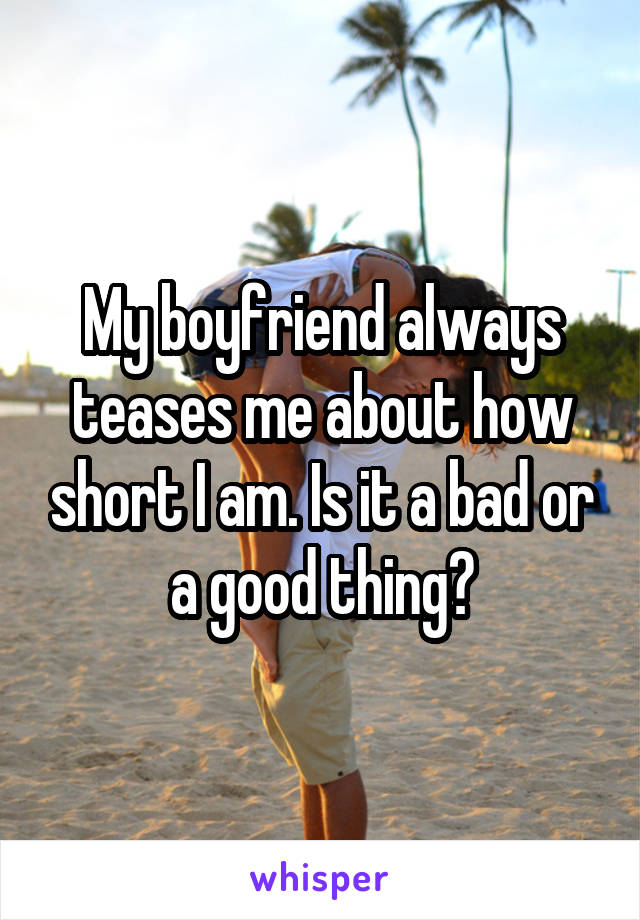 My boyfriend always teases me about how short I am. Is it a bad or a good thing?