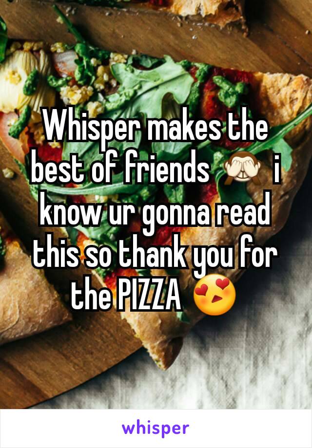 Whisper makes the best of friends 🙈 i know ur gonna read this so thank you for the PIZZA 😍