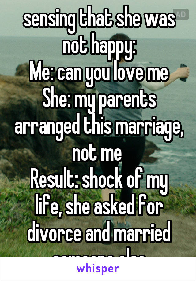sensing that she was not happy:
Me: can you love me
She: my parents arranged this marriage, not me 
Result: shock of my life, she asked for divorce and married someone else