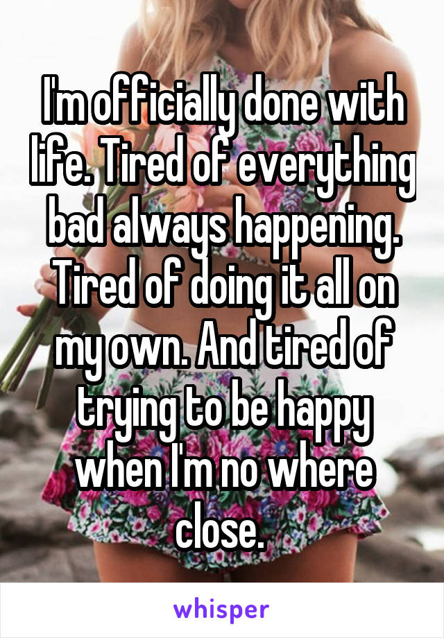 I'm officially done with life. Tired of everything bad always happening. Tired of doing it all on my own. And tired of trying to be happy when I'm no where close. 