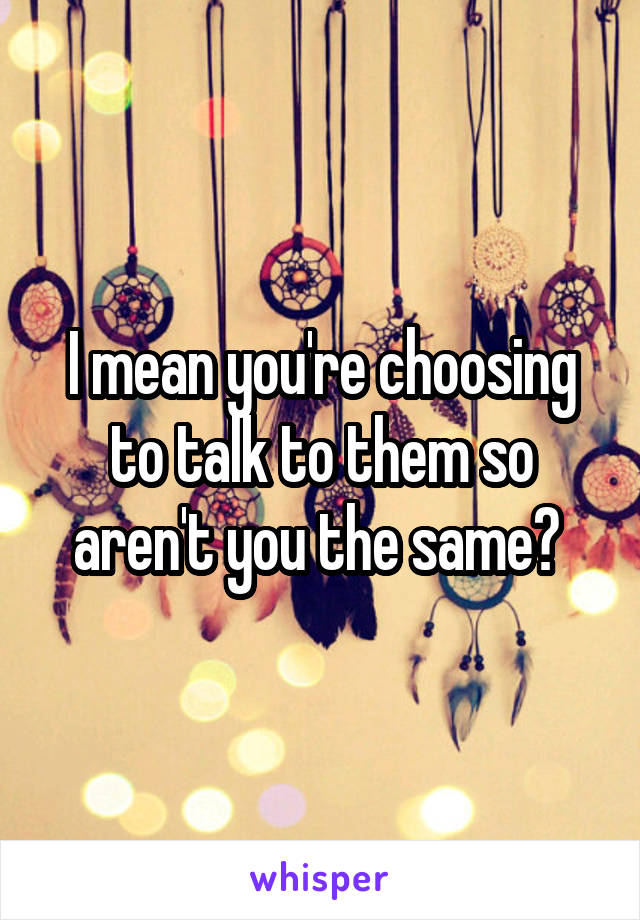 I mean you're choosing to talk to them so aren't you the same? 