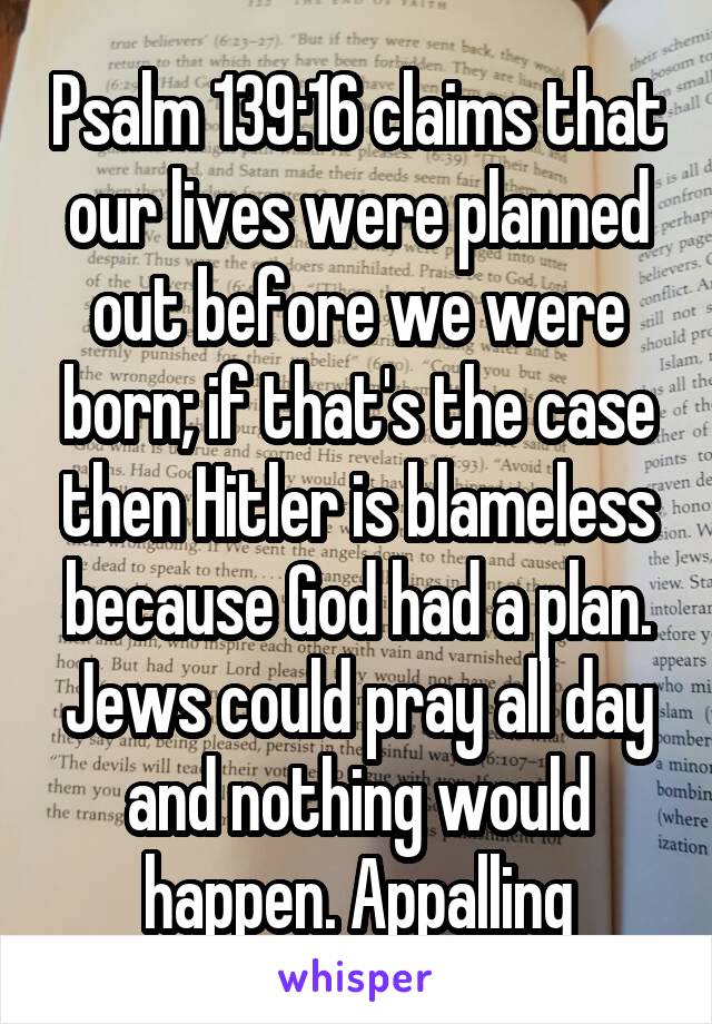 Psalm 139:16 claims that our lives were planned out before we were born; if that's the case then Hitler is blameless because God had a plan. Jews could pray all day and nothing would happen. Appalling