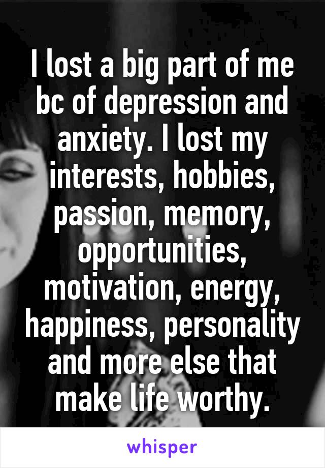 I lost a big part of me bc of depression and anxiety. I lost my interests, hobbies, passion, memory, opportunities, motivation, energy, happiness, personality and more else that make life worthy.