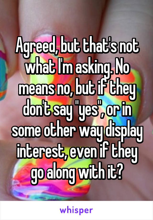 Agreed, but that's not what I'm asking. No means no, but if they don't say "yes", or in some other way display interest, even if they go along with it?