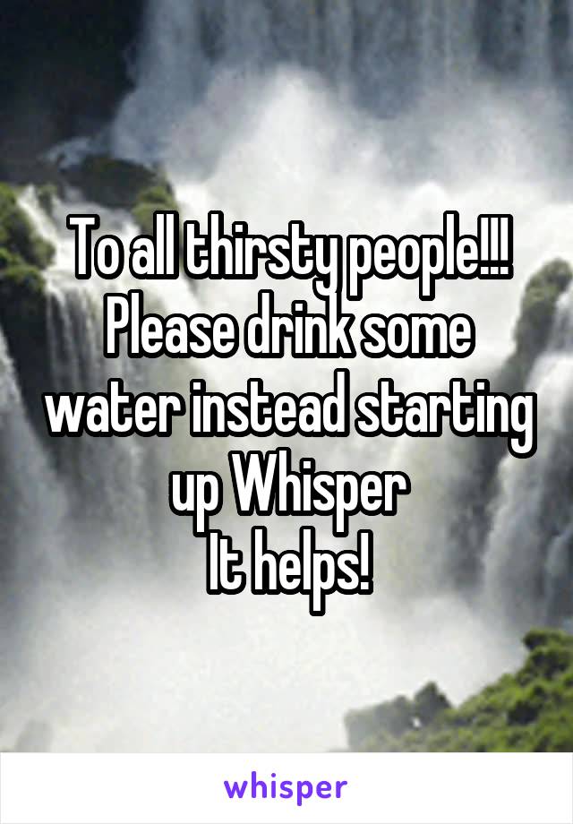 To all thirsty people!!!
Please drink some water instead starting up Whisper
It helps!