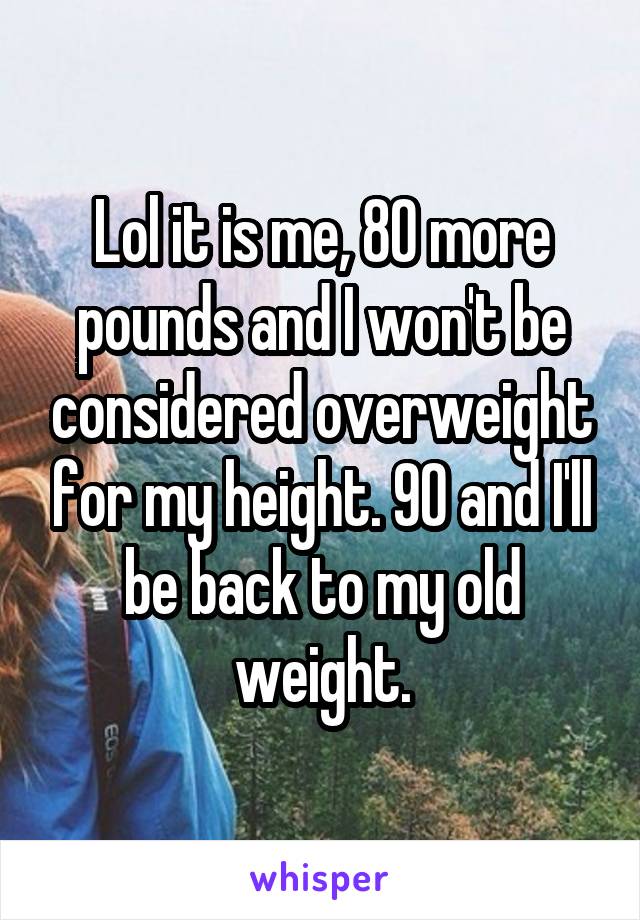 Lol it is me, 80 more pounds and I won't be considered overweight for my height. 90 and I'll be back to my old weight.