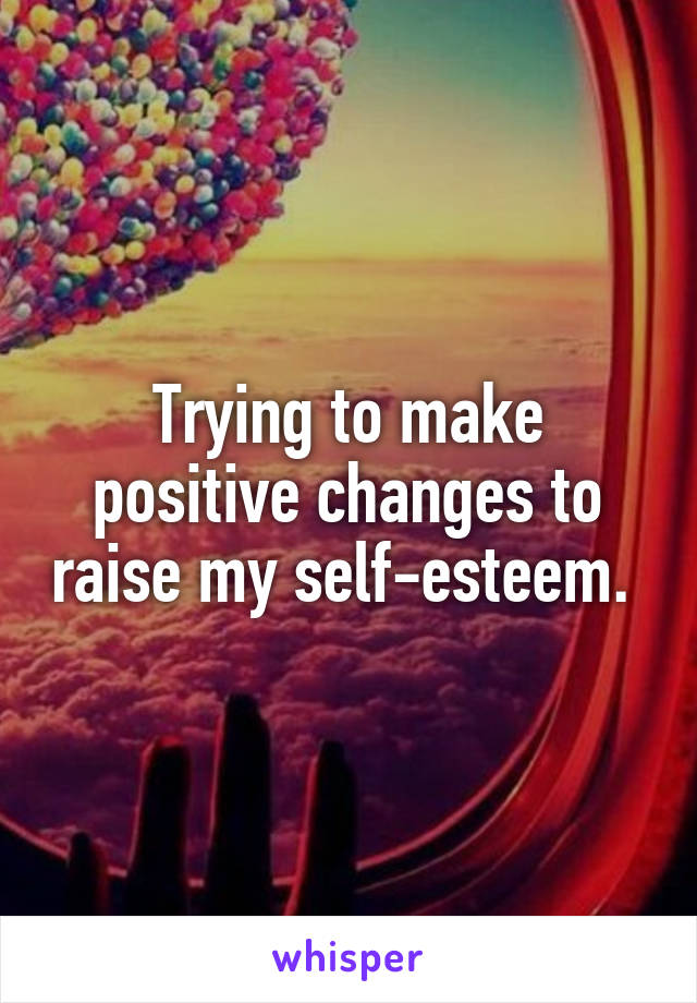 Trying to make positive changes to raise my self-esteem. 