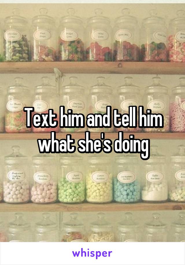 Text him and tell him what she's doing