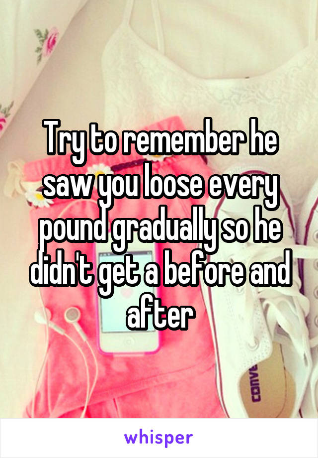 Try to remember he saw you loose every pound gradually so he didn't get a before and after