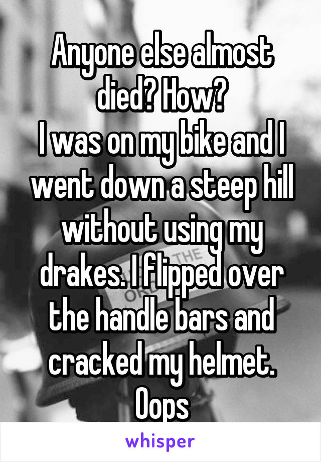 Anyone else almost died? How?
I was on my bike and I went down a steep hill without using my drakes. I flipped over the handle bars and cracked my helmet. Oops