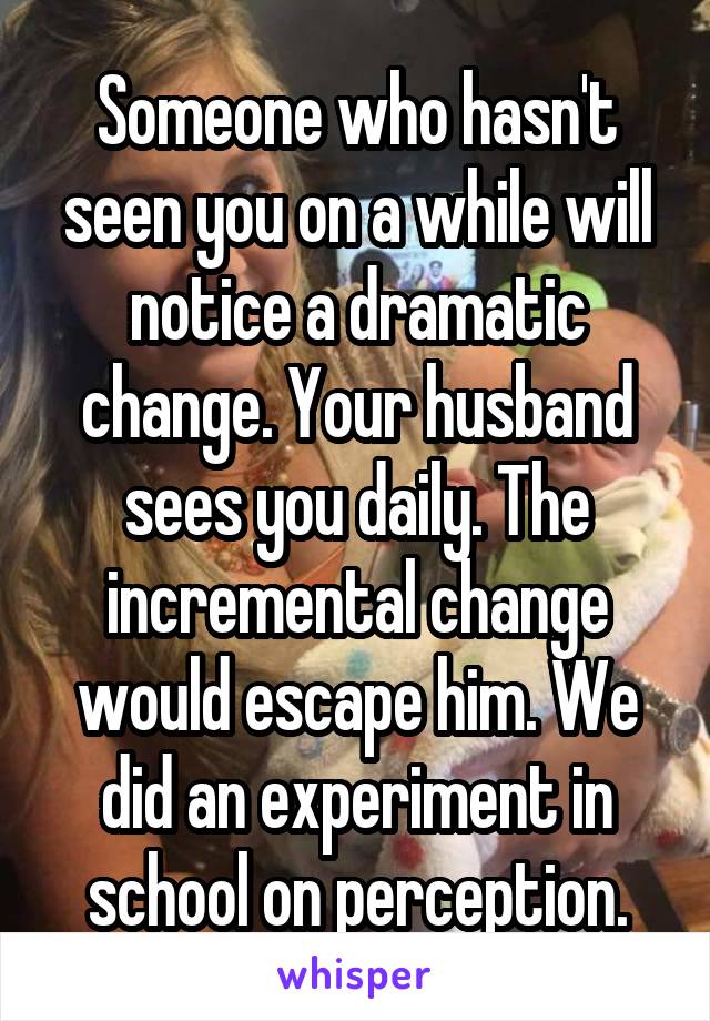 Someone who hasn't seen you on a while will notice a dramatic change. Your husband sees you daily. The incremental change would escape him. We did an experiment in school on perception.