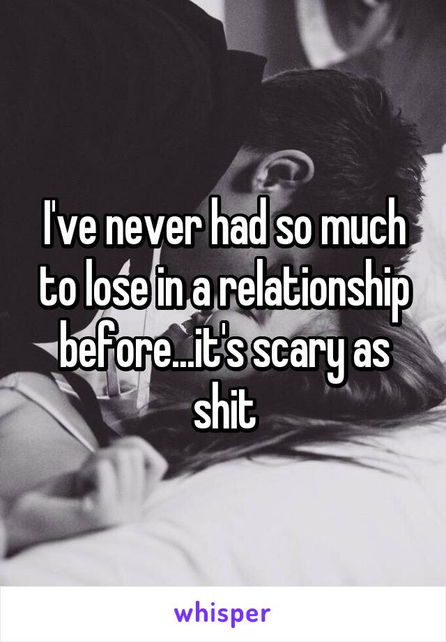 I've never had so much to lose in a relationship before...it's scary as shit