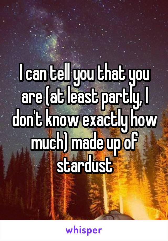 I can tell you that you are (at least partly, I don't know exactly how much) made up of stardust