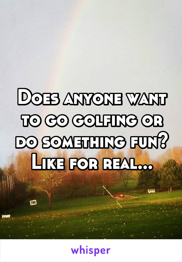 Does anyone want to go golfing or do something fun? Like for real...