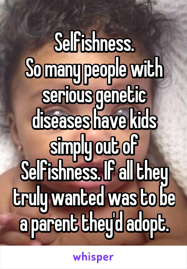 Selfishness.
So many people with serious genetic diseases have kids simply out of Selfishness. If all they truly wanted was to be a parent they'd adopt.