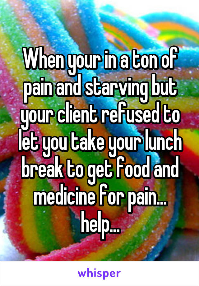 When your in a ton of pain and starving but your client refused to let you take your lunch break to get food and medicine for pain... help...