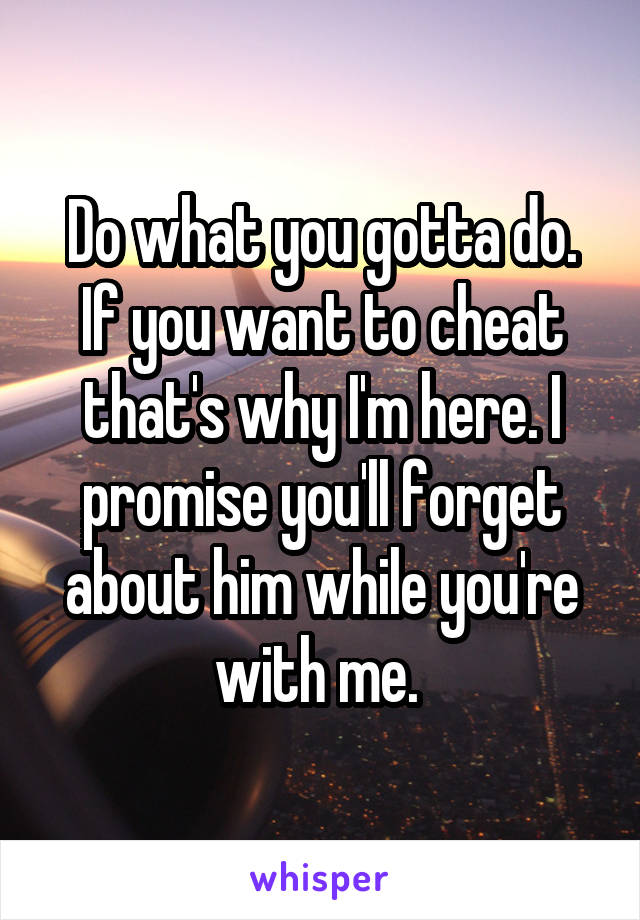 Do what you gotta do. If you want to cheat that's why I'm here. I promise you'll forget about him while you're with me. 