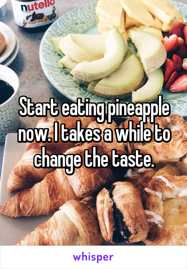 Start eating pineapple now. I takes a while to change the taste.
