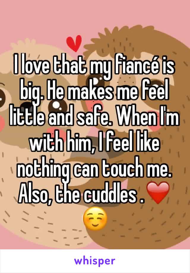 I love that my fiancé is big. He makes me feel little and safe. When I'm with him, I feel like nothing can touch me. Also, the cuddles .❤️☺️