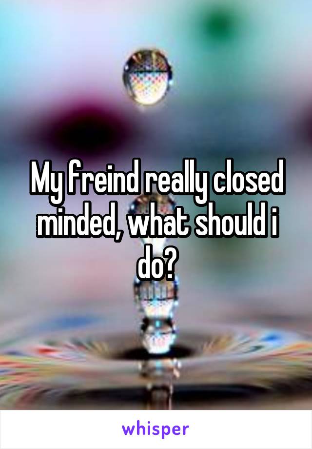 My freind really closed minded, what should i do?