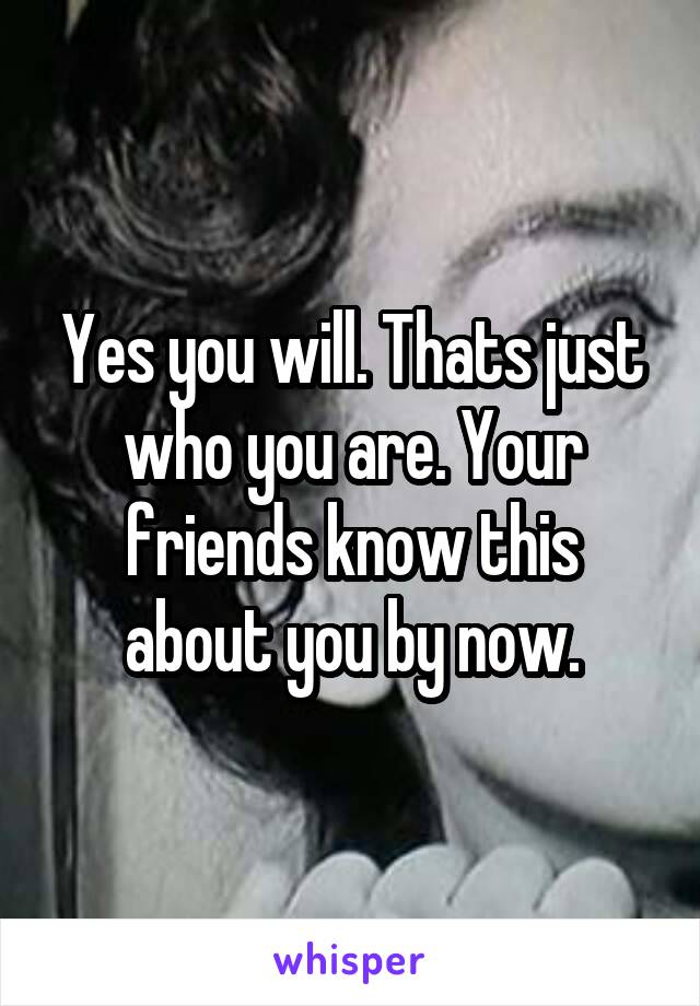 Yes you will. Thats just who you are. Your friends know this about you by now.