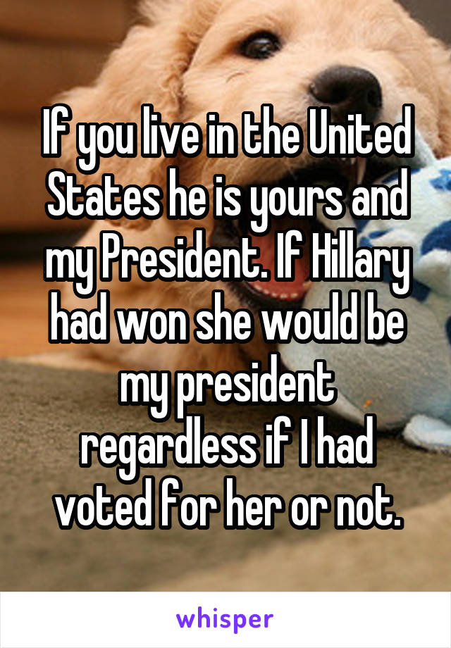 If you live in the United States he is yours and my President. If Hillary had won she would be my president regardless if I had voted for her or not.