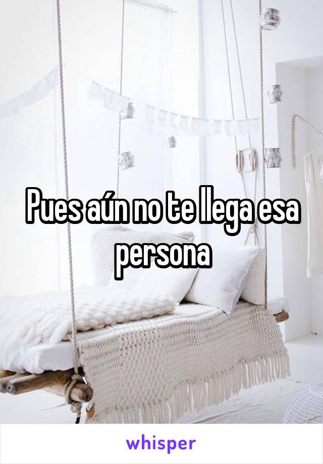 Pues aún no te llega esa persona