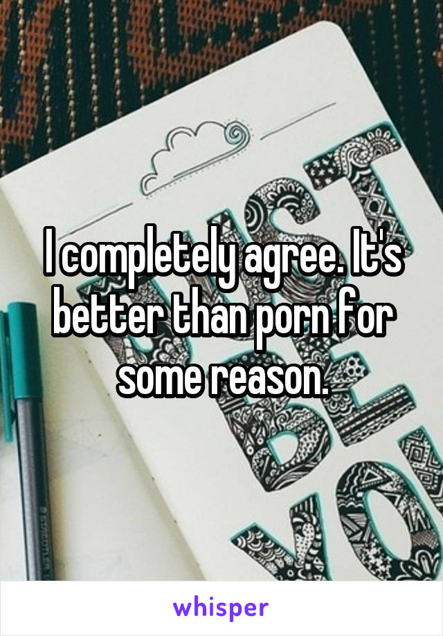 I completely agree. It's better than porn for some reason.