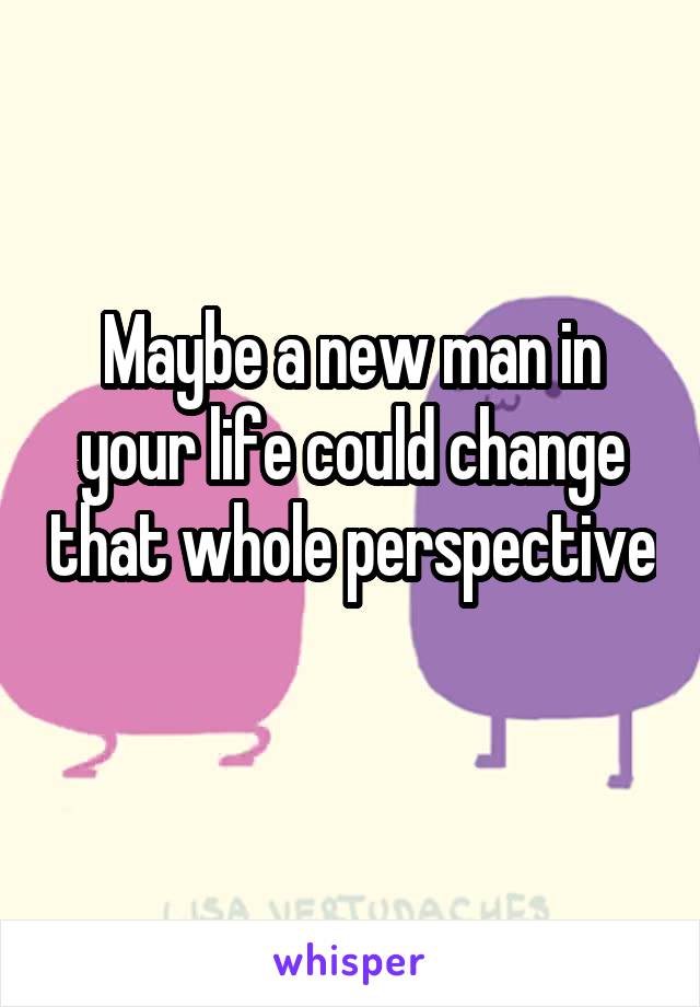 Maybe a new man in your life could change that whole perspective 