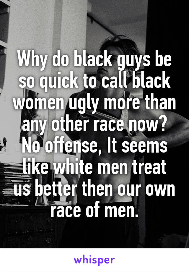 Why do black guys be so quick to call black women ugly more than any other race now? No offense, It seems like white men treat us better then our own race of men.