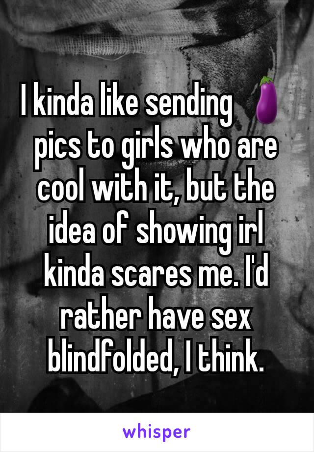 I kinda like sending 🍆 pics to girls who are cool with it, but the idea of showing irl kinda scares me. I'd rather have sex blindfolded, I think.