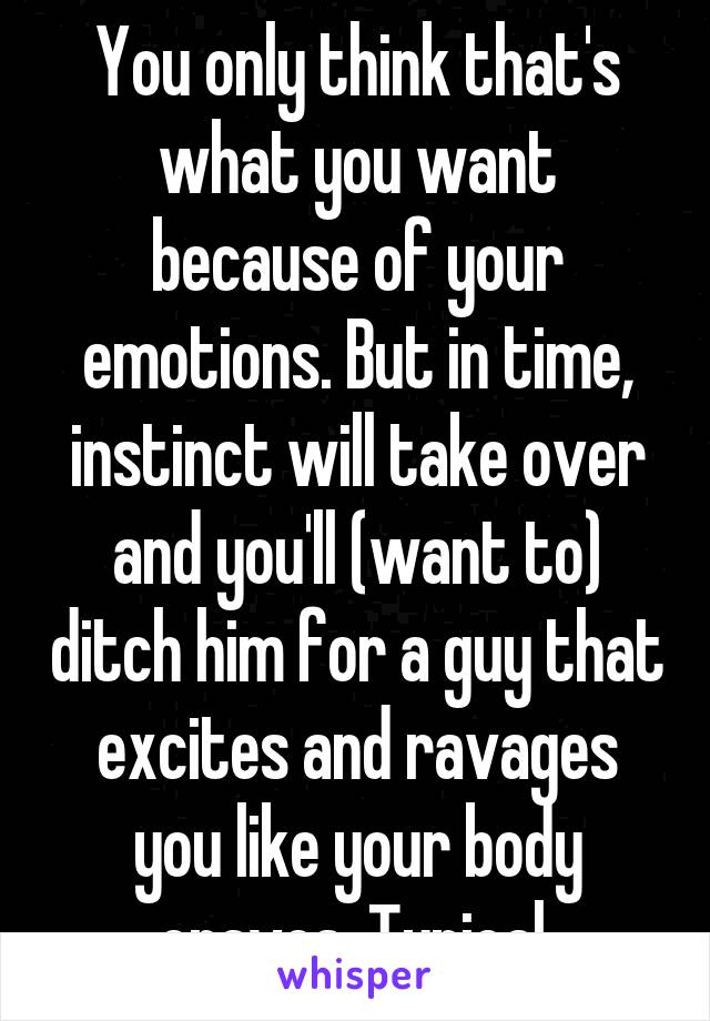 You only think that's what you want because of your emotions. But in time, instinct will take over and you'll (want to) ditch him for a guy that excites and ravages you like your body craves. Typical.